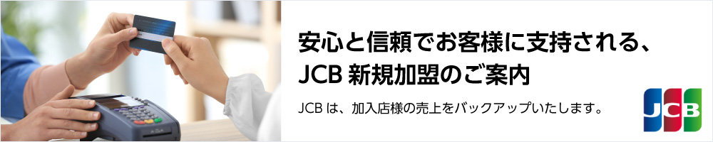 JCBは、加入店様の売上をバックアップいたします。安心と信頼でお客様に支持される、JCB新規加盟のご案内の詳細ページはこちらをクリック。